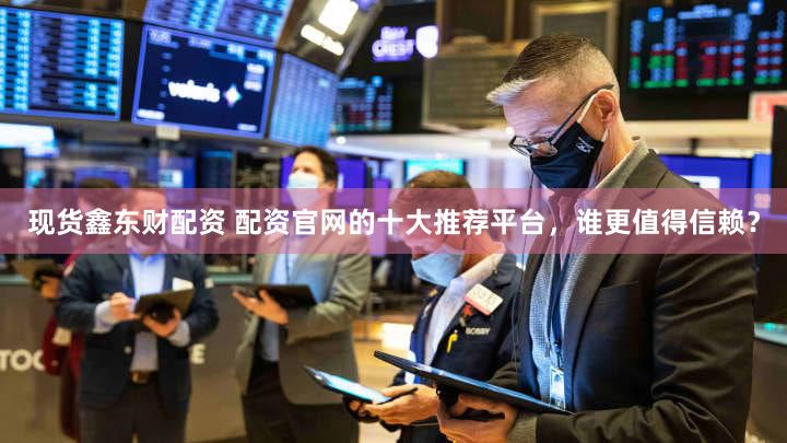 现货鑫东财配资 配资官网的十大推荐平台，谁更值得信赖？