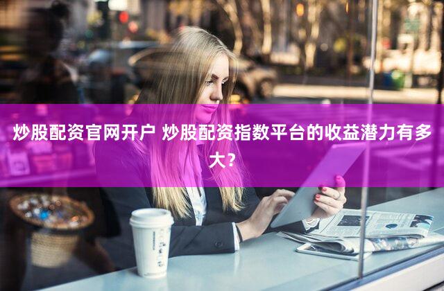 炒股配资官网开户 炒股配资指数平台的收益潜力有多大？