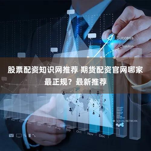 股票配资知识网推荐 期货配资官网哪家最正规？最新推荐