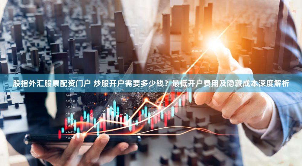 股指外汇股票配资门户 炒股开户需要多少钱？最低开户费用及隐藏成本深度解析