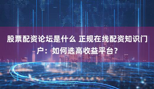 股票配资论坛是什么 正规在线配资知识门户：如何选高收益平台？
