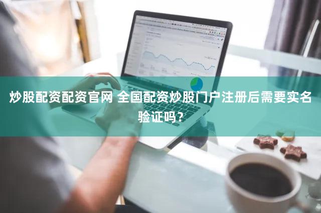 炒股配资配资官网 全国配资炒股门户注册后需要实名验证吗？