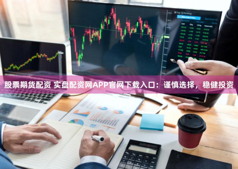 股票期货配资 实盘配资网APP官网下载入口：谨慎选择，稳健投资