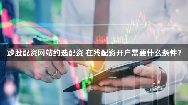 炒股配资网站约选配资 在线配资开户需要什么条件？