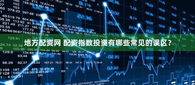 地方配资网 配资指数投资有哪些常见的误区？