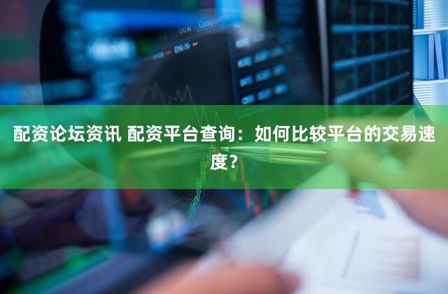 配资论坛资讯 配资平台查询：如何比较平台的交易速度？