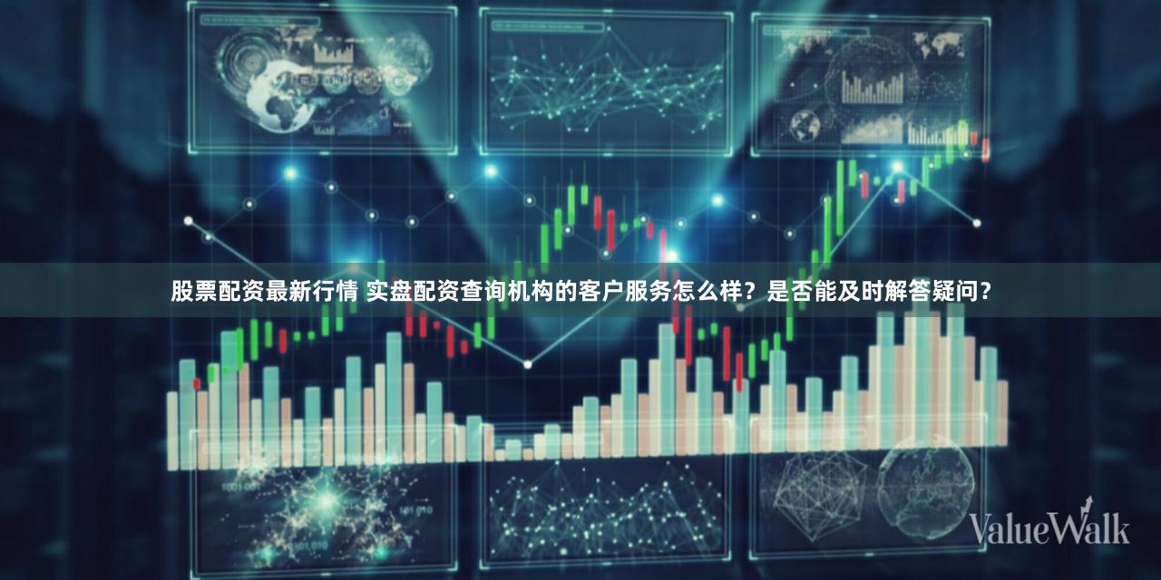 股票配资最新行情 实盘配资查询机构的客户服务怎么样？是否能及时解答疑问？