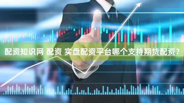 配资知识网 配资 实盘配资平台哪个支持期货配资？