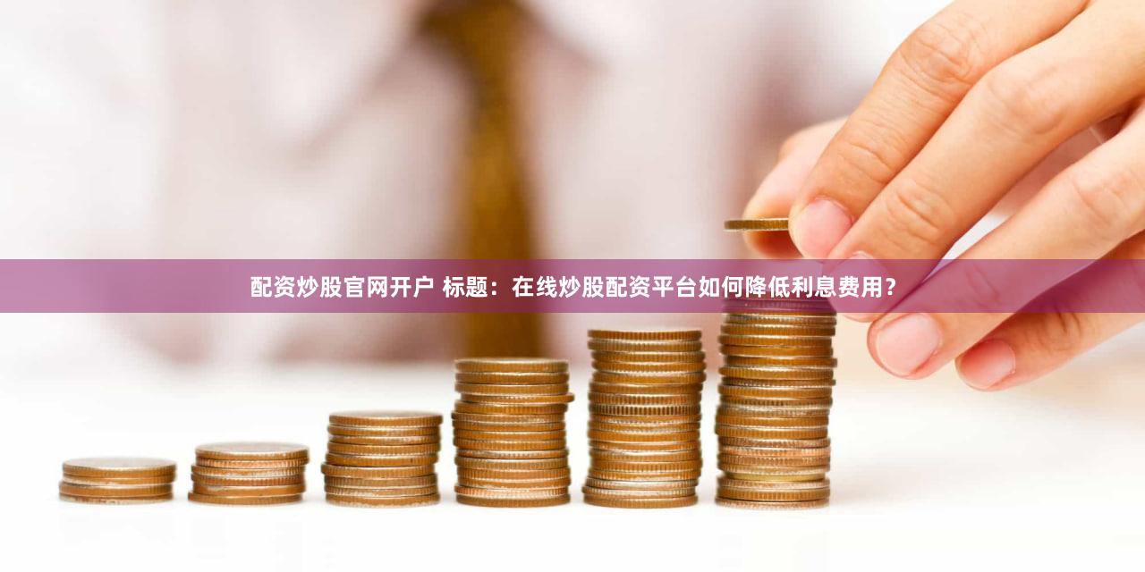 配资炒股官网开户 标题：在线炒股配资平台如何降低利息费用？
