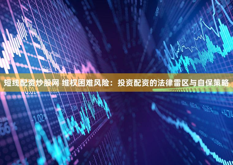 短线配资炒股网 维权困难风险：投资配资的法律雷区与自保策略