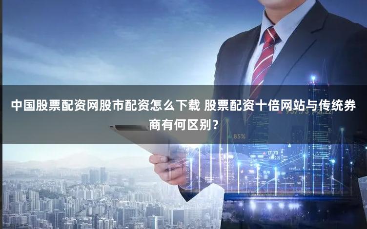中国股票配资网股市配资怎么下载 股票配资十倍网站与传统券商有何区别？