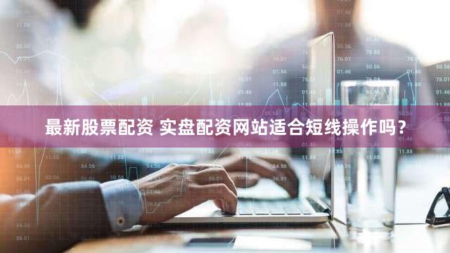 最新股票配资 实盘配资网站适合短线操作吗？