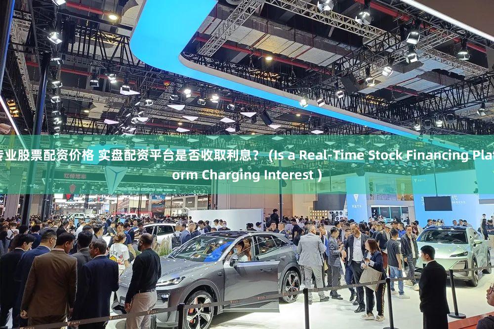 专业股票配资价格 实盘配资平台是否收取利息？ (Is a Real-Time Stock Financing Platform Charging Interest )