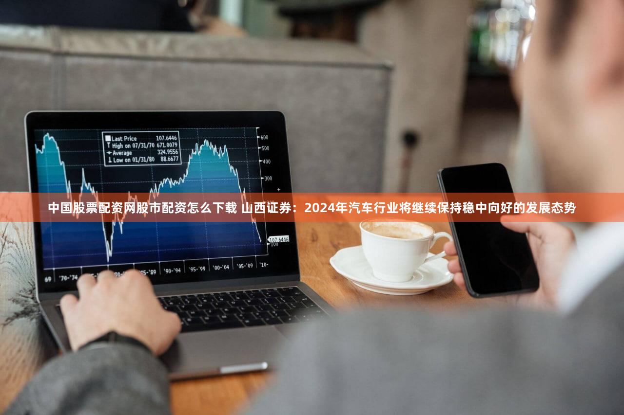 中国股票配资网股市配资怎么下载 山西证券：2024年汽车行业将继续保持稳中向好的发展态势