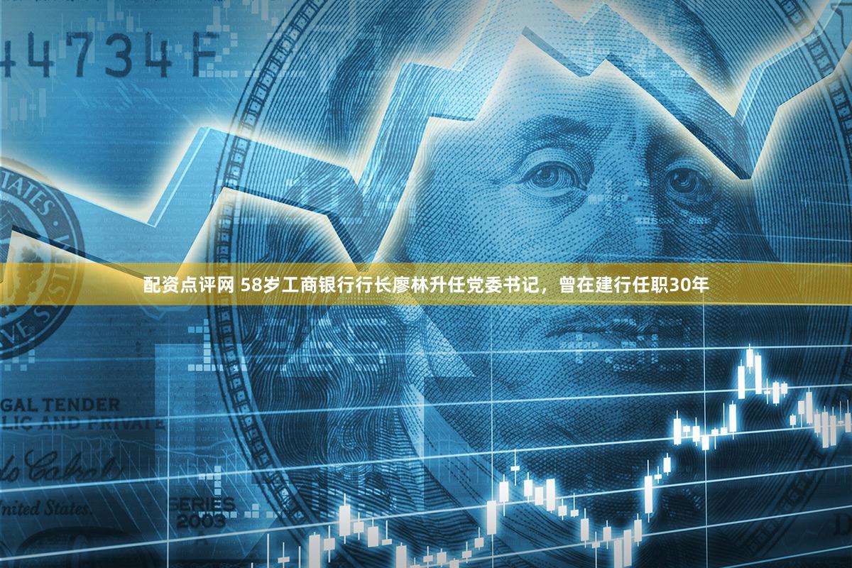 配资点评网 58岁工商银行行长廖林升任党委书记，曾在建行任职30年