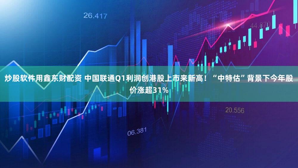 炒股软件用鑫东财配资 中国联通Q1利润创港股上市来新高！“中特估”背景下今年股价涨超31%
