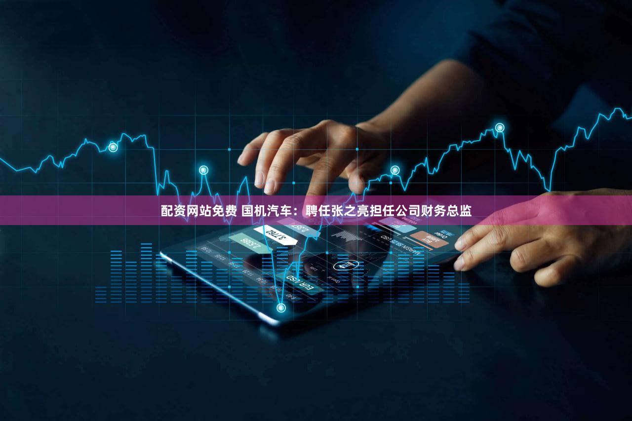 配资网站免费 国机汽车：聘任张之亮担任公司财务总监