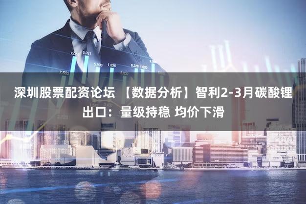 深圳股票配资论坛 【数据分析】智利2-3月碳酸锂出口：量级持稳 均价下滑