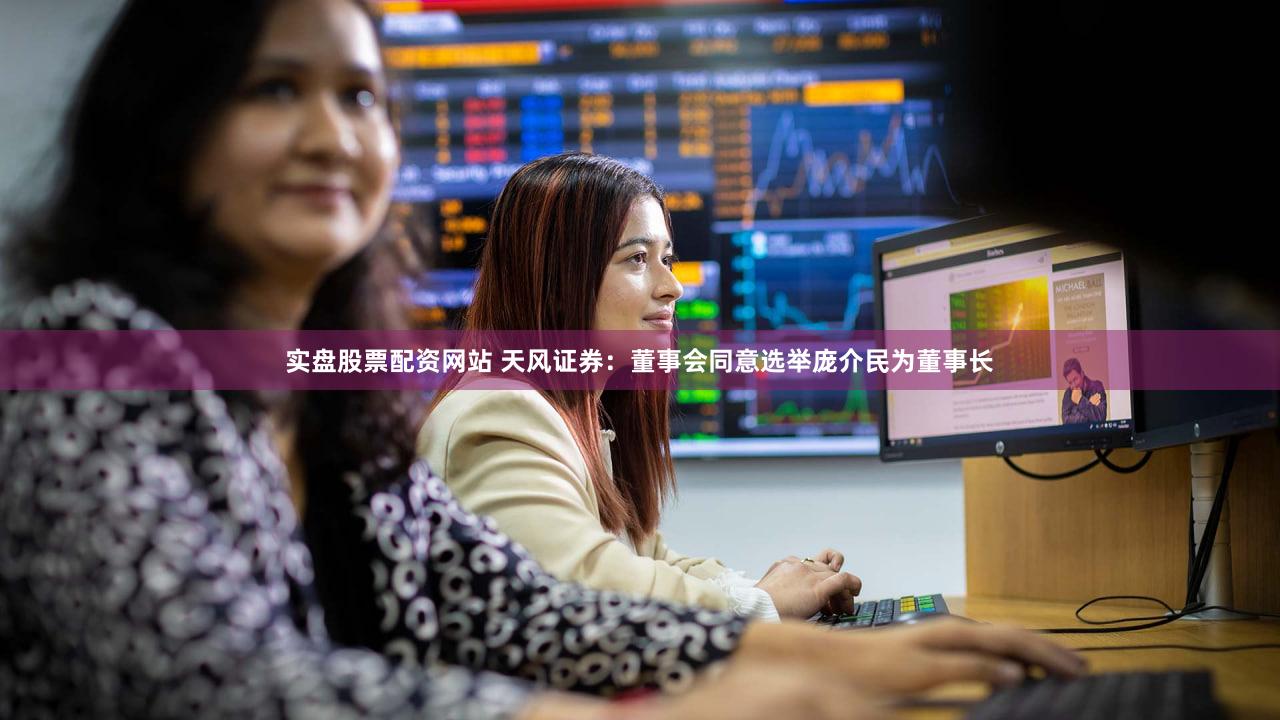 实盘股票配资网站 天风证券：董事会同意选举庞介民为董事长