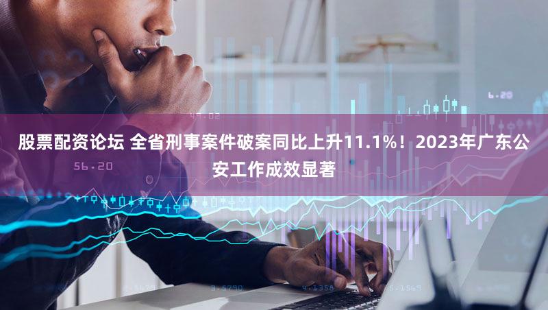 股票配资论坛 全省刑事案件破案同比上升11.1%！2023年广东公安工作成效显著