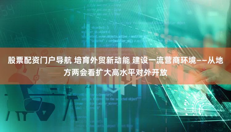 股票配资门户导航 培育外贸新动能 建设一流营商环境——从地方两会看扩大高水平对外开放