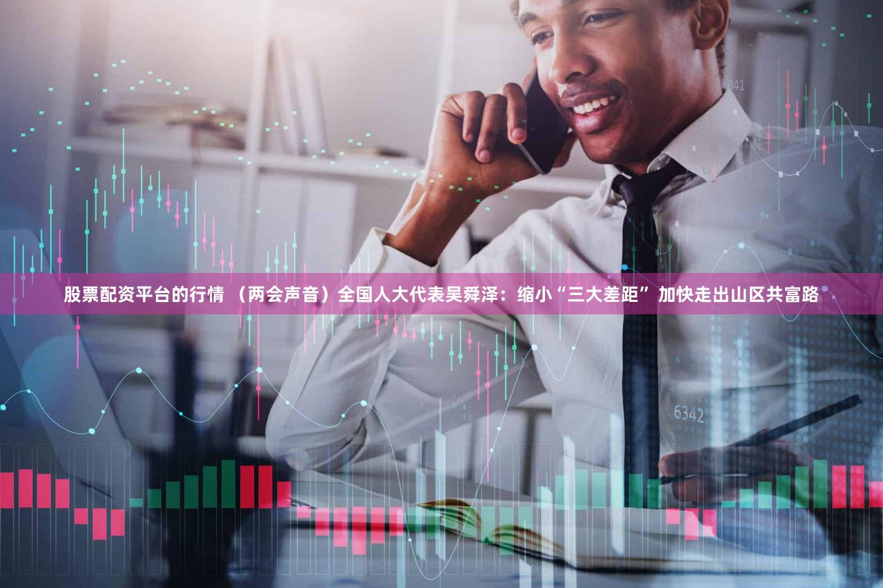 股票配资平台的行情 （两会声音）全国人大代表吴舜泽：缩小“三大差距” 加快走出山区共富路