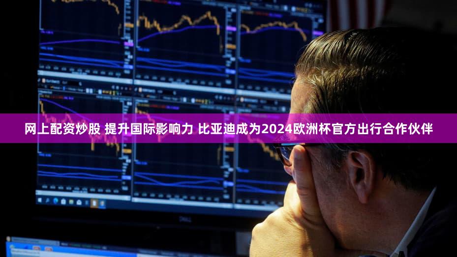 网上配资炒股 提升国际影响力 比亚迪成为2024欧洲杯官方出行合作伙伴