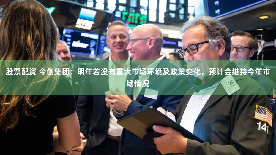 股票配资 今创集团：明年若没有重大市场环境及政策变化，预计会维持今年市场情况