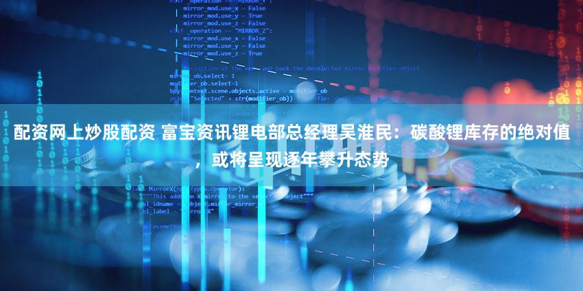 配资网上炒股配资 富宝资讯锂电部总经理吴淮民：碳酸锂库存的绝对值，或将呈现逐年攀升态势