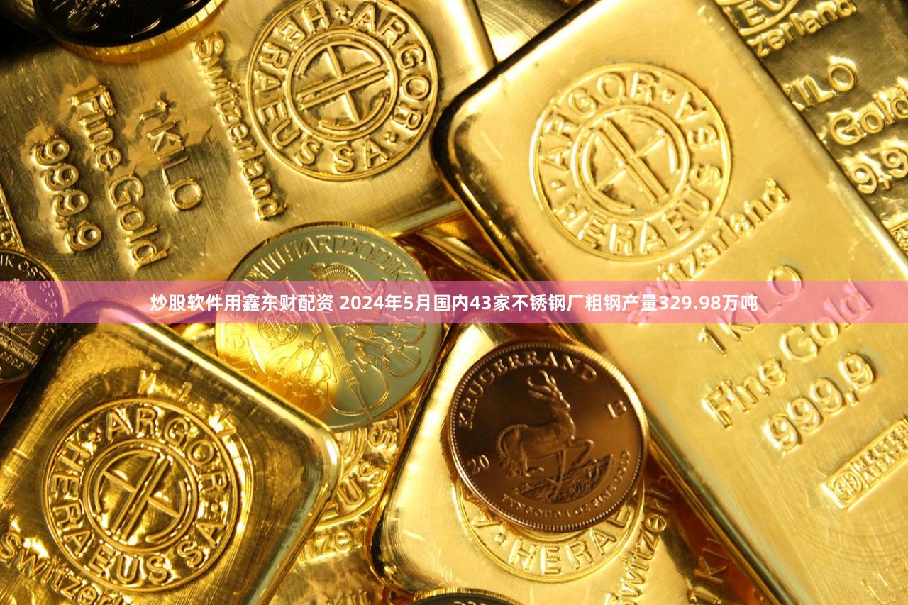 炒股软件用鑫东财配资 2024年5月国内43家不锈钢厂粗钢产量329.98万吨
