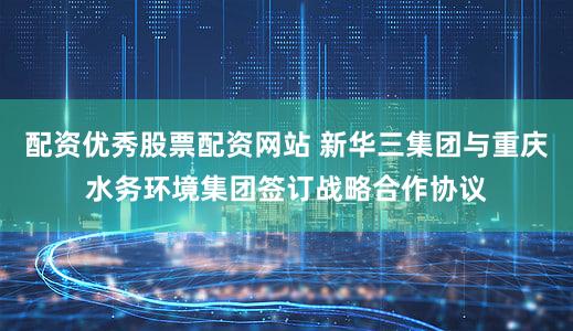 配资优秀股票配资网站 新华三集团与重庆水务环境集团签订战略合作协议
