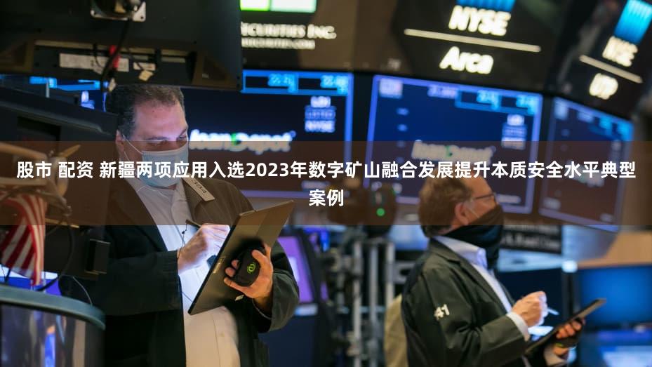 股市 配资 新疆两项应用入选2023年数字矿山融合发展提升本质安全水平典型案例