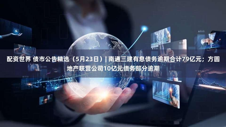 配资世界 债市公告精选（5月23日）| 南通三建有息债务逾期合计79亿元；方圆地产联营公司10亿元债务部分逾期