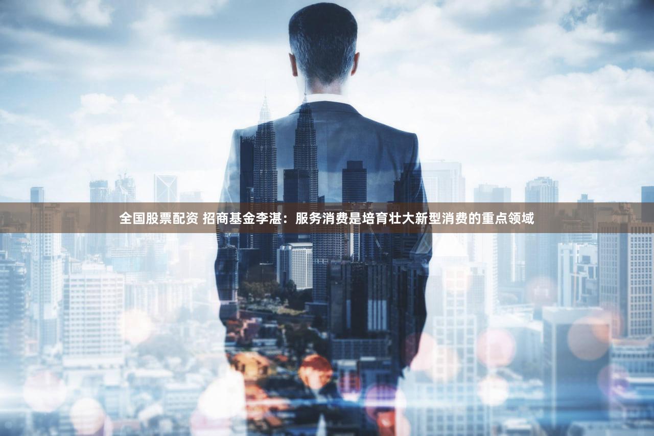 全国股票配资 招商基金李湛：服务消费是培育壮大新型消费的重点领域