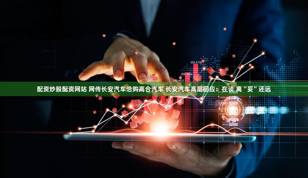配资炒股配资网站 网传长安汽车洽购高合汽车 长安汽车高层回应：在谈 离“妥”还远