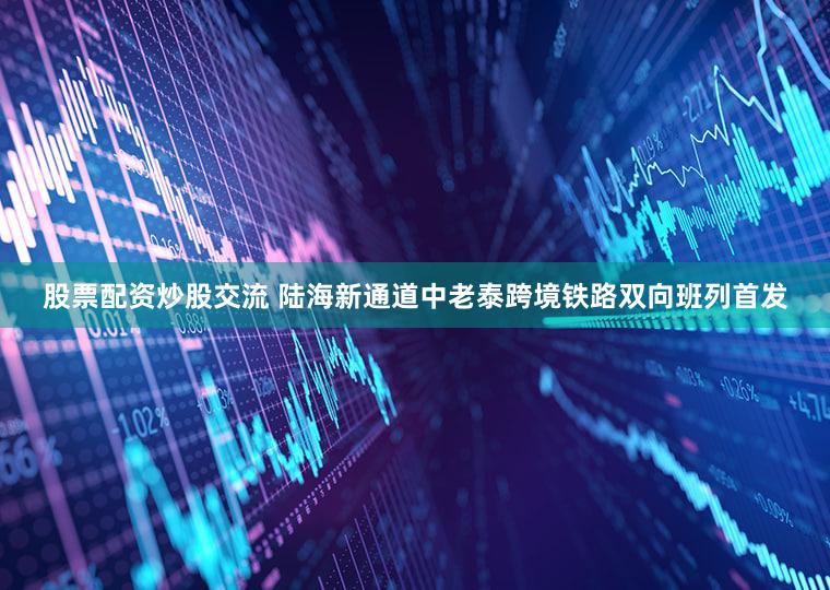 股票配资炒股交流 陆海新通道中老泰跨境铁路双向班列首发