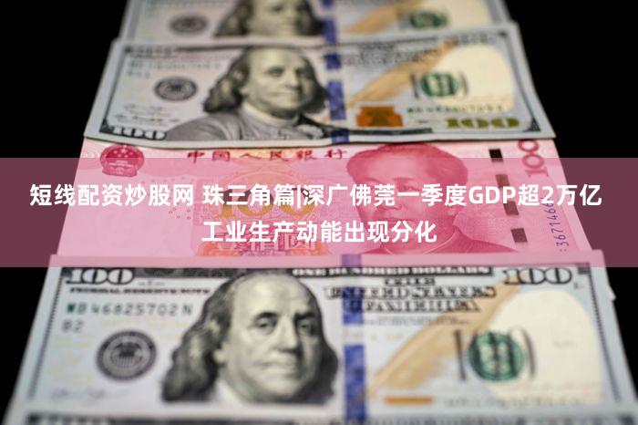 短线配资炒股网 珠三角篇|深广佛莞一季度GDP超2万亿 工业生产动能出现分化