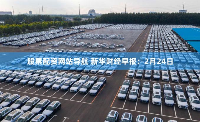 股票配资网站导航 新华财经早报：2月24日