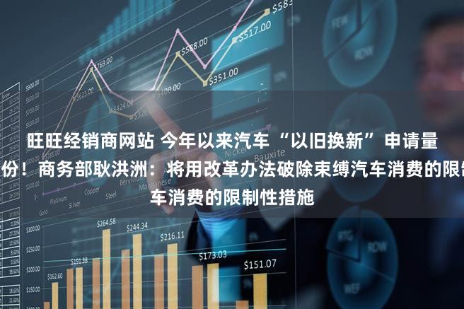 旺旺经销商网站 今年以来汽车 “以旧换新” 申请量破830万份！商务部耿洪洲：将用改革办法破除束缚汽车消费的限制性措施