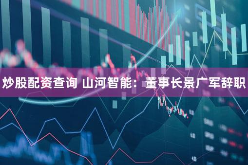 炒股配资查询 山河智能：董事长景广军辞职