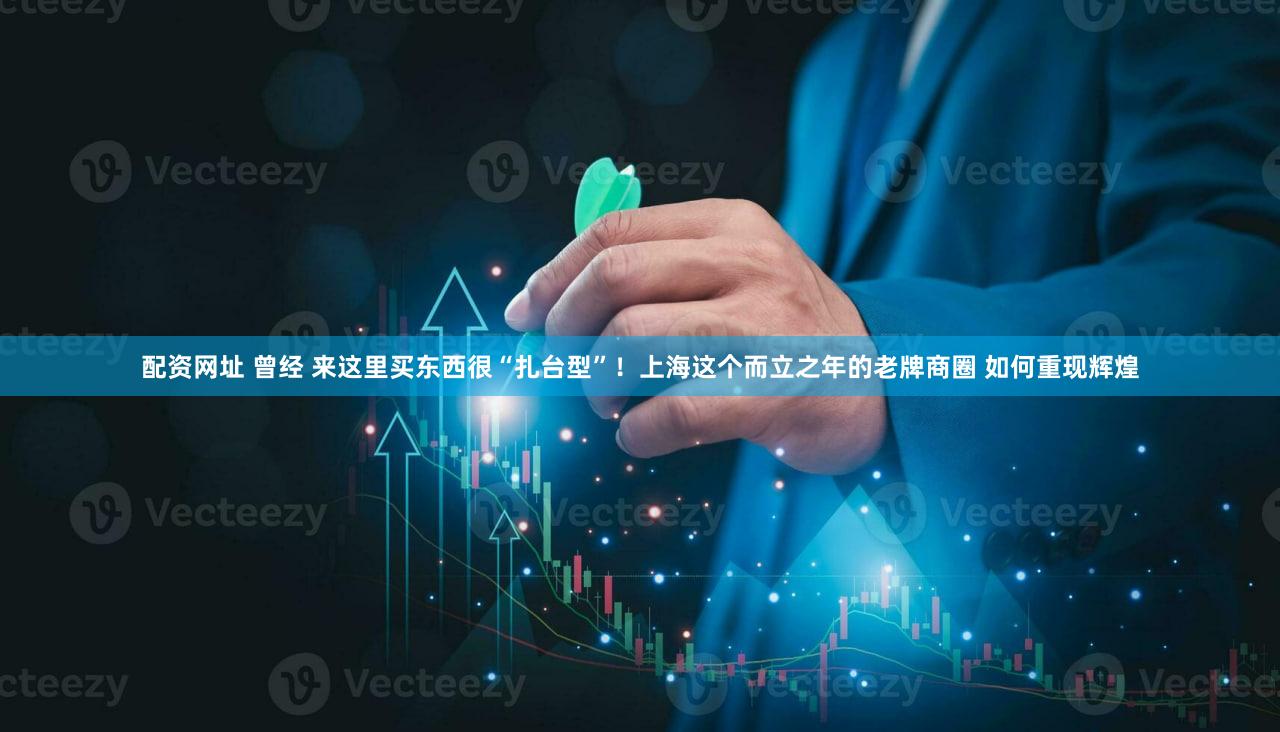 配资网址 曾经 来这里买东西很“扎台型”！上海这个而立之年的老牌商圈 如何重现辉煌