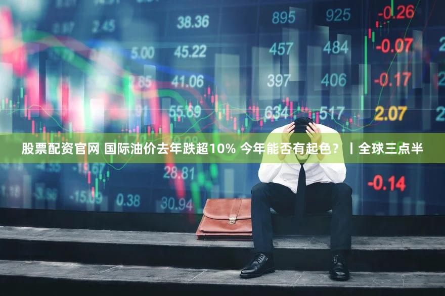股票配资官网 国际油价去年跌超10% 今年能否有起色？丨全球三点半