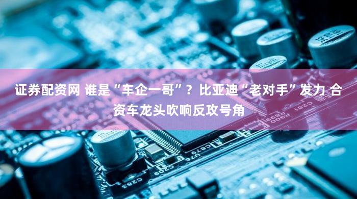 证券配资网 谁是“车企一哥”？比亚迪“老对手”发力 合资车龙头吹响反攻号角