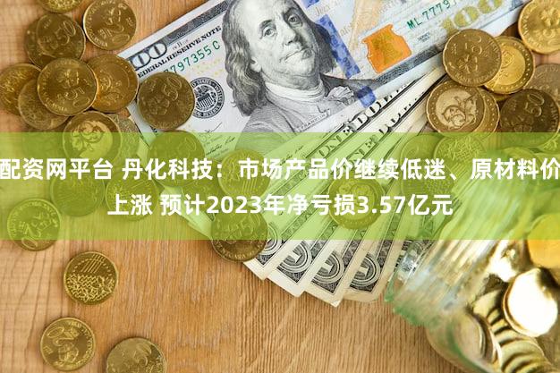 配资网平台 丹化科技：市场产品价继续低迷、原材料价上涨 预计2023年净亏损3.57亿元