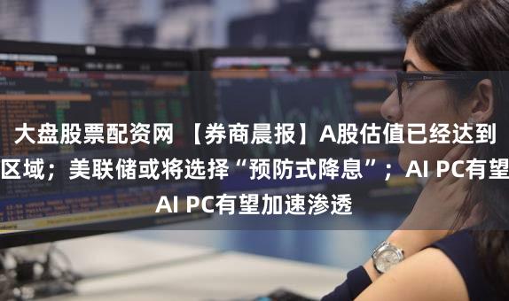 大盘股票配资网 【券商晨报】A股估值已经达到历史底部区域；美联储或将选择“预防式降息”；AI PC有望加速渗透