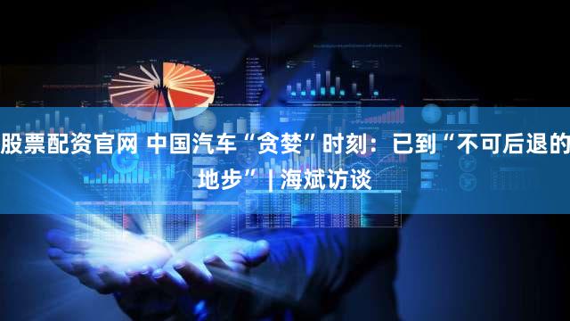 股票配资官网 中国汽车“贪婪”时刻：已到“不可后退的地步” | 海斌访谈