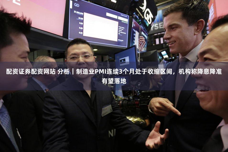 配资证券配资网站 分析｜制造业PMI连续3个月处于收缩区间，机构称降息降准有望落地