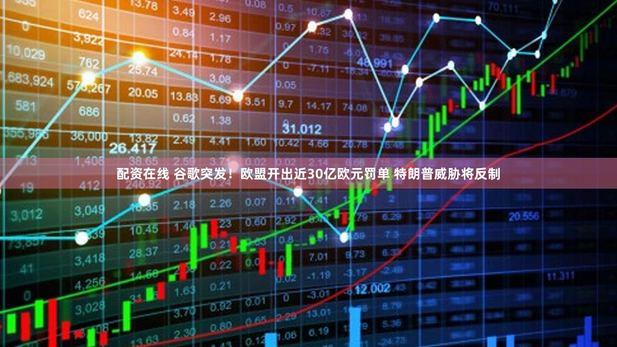 配资在线 谷歌突发！欧盟开出近30亿欧元罚单 特朗普威胁将反制
