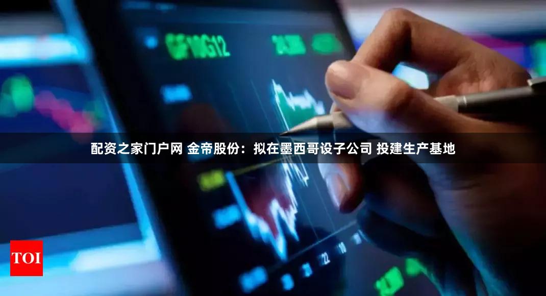 配资之家门户网 金帝股份：拟在墨西哥设子公司 投建生产基地