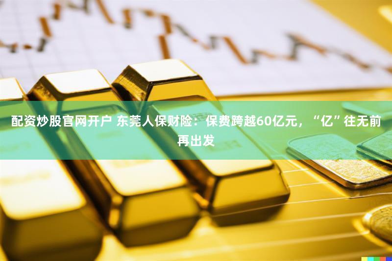 配资炒股官网开户 东莞人保财险：保费跨越60亿元，“亿”往无前再出发